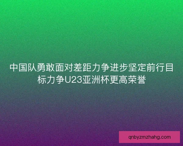 中国队勇敢面对差距力争进步坚定前行目标力争U23亚洲杯更高荣誉