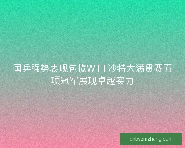 国乒强势表现包揽WTT沙特大满贯赛五项冠军展现卓越实力