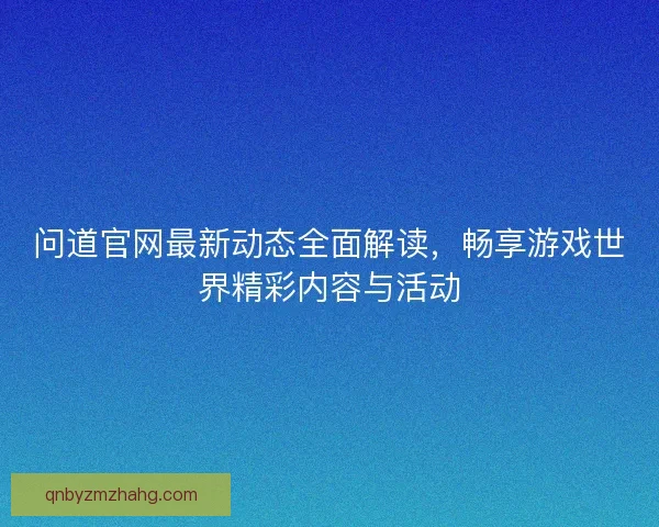 问道官网最新动态全面解读，畅享游戏世界精彩内容与活动
