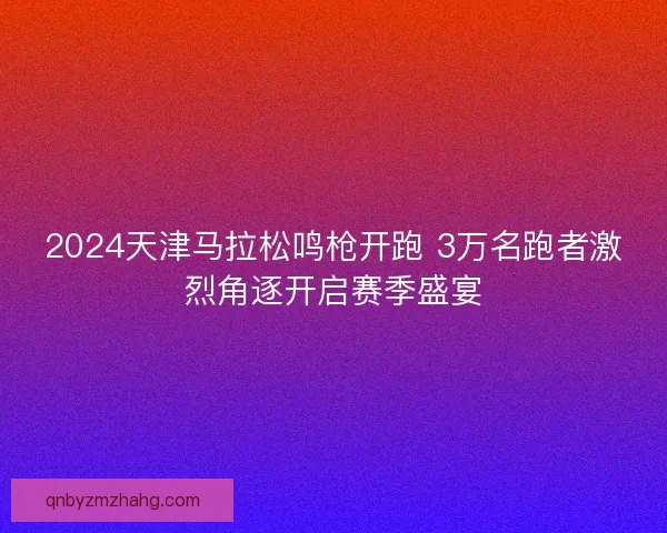 2024天津马拉松鸣枪开跑 3万名跑者激烈角逐开启赛季盛宴