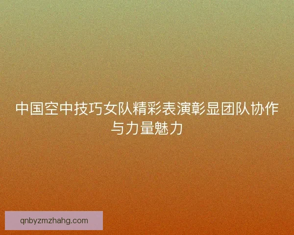 中国空中技巧女队精彩表演彰显团队协作与力量魅力