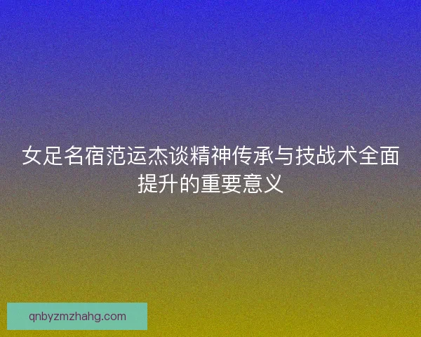 女足名宿范运杰谈精神传承与技战术全面提升的重要意义