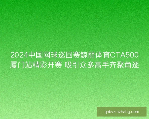 2024中国网球巡回赛鲸丽体育CTA500厦门站精彩开赛 吸引众多高手齐聚角逐