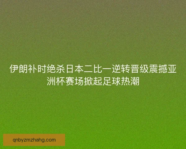 伊朗补时绝杀日本二比一逆转晋级震撼亚洲杯赛场掀起足球热潮
