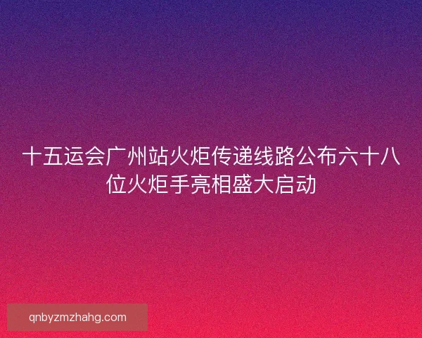 十五运会广州站火炬传递线路公布六十八位火炬手亮相盛大启动