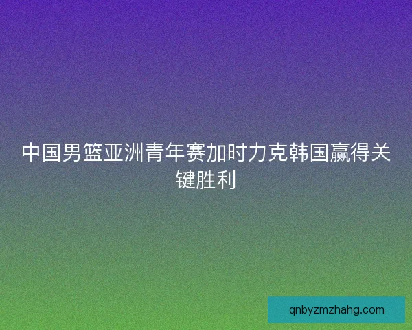 中国男篮亚洲青年赛加时力克韩国赢得关键胜利