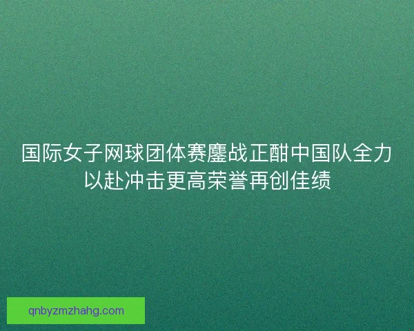 国际女子网球团体赛鏖战正酣中国队全力以赴冲击更高荣誉再创佳绩