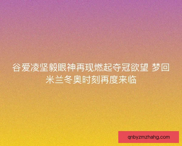 谷爱凌坚毅眼神再现燃起夺冠欲望 梦回米兰冬奥时刻再度来临