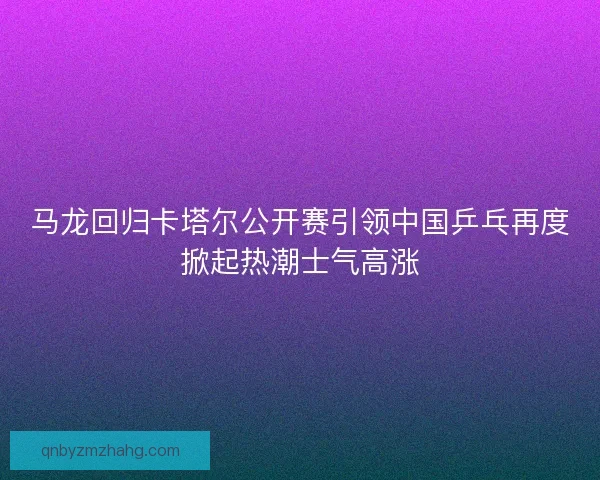 马龙回归卡塔尔公开赛引领中国乒乓再度掀起热潮士气高涨