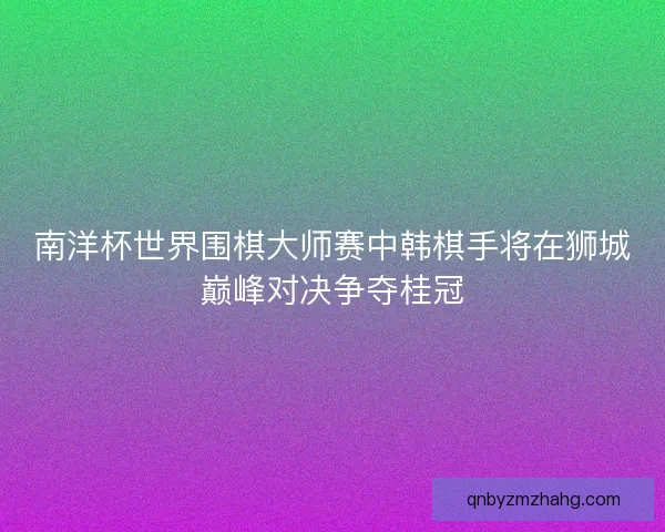 南洋杯世界围棋大师赛中韩棋手将在狮城巅峰对决争夺桂冠