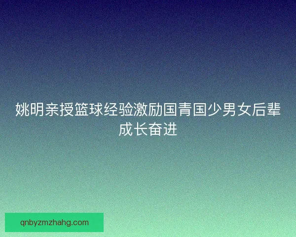 姚明亲授篮球经验激励国青国少男女后辈成长奋进 姚明亲授篮球经验激励国青国少男女后辈成长奋进
