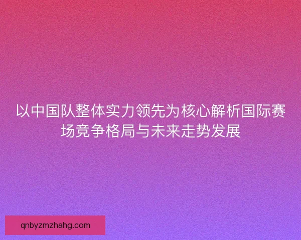 以中国队整体实力领先为核心解析国际赛场竞争格局与未来走势发展