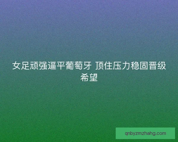 女足顽强逼平葡萄牙 顶住压力稳固晋级希望 女足顽强逼平葡萄牙 顶住压力稳固晋级希望