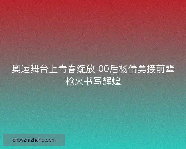 奥运舞台上青春绽放 00后杨倩勇接前辈枪火书写辉煌 奥运舞台上青春绽放 00后杨倩勇接前辈枪火书写辉煌