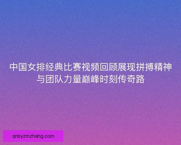 中国女排经典比赛视频回顾展现拼搏精神与团队力量巅峰时刻传奇路 中国女排经典比赛视频回顾展现拼搏精神与团队力量巅峰时刻传奇路