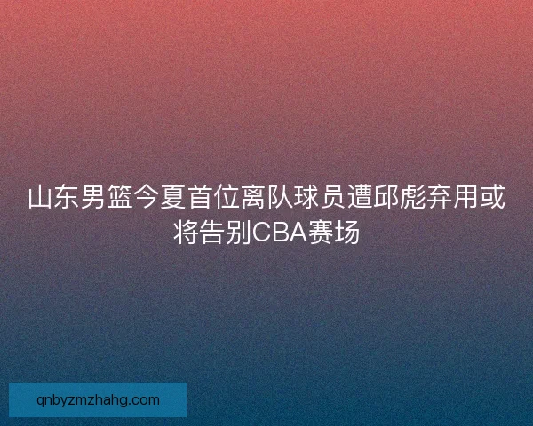 山东男篮今夏首位离队球员遭邱彪弃用或将告别CBA赛场