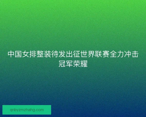 中国女排整装待发出征世界联赛全力冲击冠军荣耀 中国女排整装待发出征世界联赛全力冲击冠军荣耀