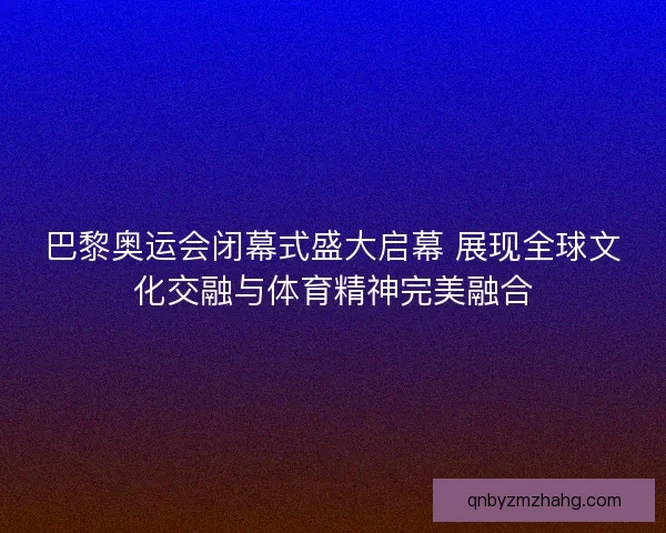 巴黎奥运会闭幕式盛大启幕 展现全球文化交融与体育精神完美融合 巴黎奥运会闭幕式盛大启幕 展现全球文化交融与体育精神完美融合